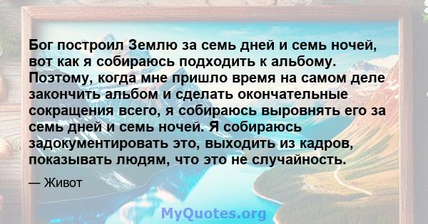 Бог построил Землю за семь дней и семь ночей, вот как я собираюсь подходить к альбому. Поэтому, когда мне пришло время на самом деле закончить альбом и сделать окончательные сокращения всего, я собираюсь выровнять его