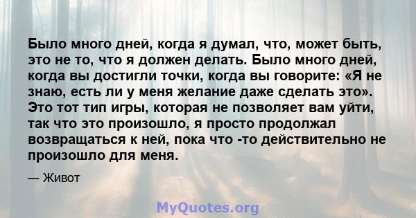 Было много дней, когда я думал, что, может быть, это не то, что я должен делать. Было много дней, когда вы достигли точки, когда вы говорите: «Я не знаю, есть ли у меня желание даже сделать это». Это тот тип игры,