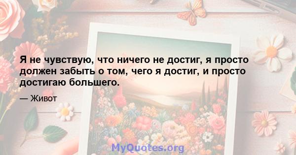 Я не чувствую, что ничего не достиг, я просто должен забыть о том, чего я достиг, и просто достигаю большего.