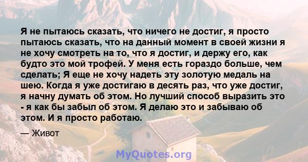 Я не пытаюсь сказать, что ничего не достиг, я просто пытаюсь сказать, что на данный момент в своей жизни я не хочу смотреть на то, что я достиг, и держу его, как будто это мой трофей. У меня есть гораздо больше, чем