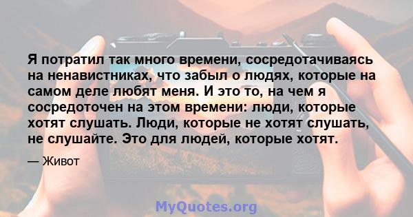 Я потратил так много времени, сосредотачиваясь на ненавистниках, что забыл о людях, которые на самом деле любят меня. И это то, на чем я сосредоточен на этом времени: люди, которые хотят слушать. Люди, которые не хотят