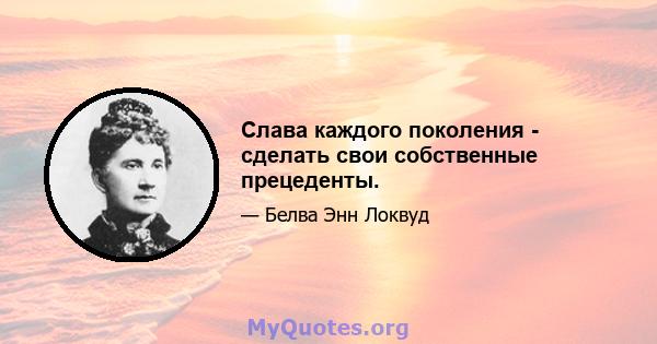 Слава каждого поколения - сделать свои собственные прецеденты.