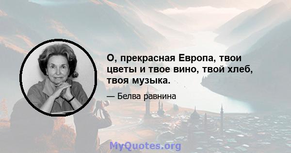 О, прекрасная Европа, твои цветы и твое вино, твой хлеб, твоя музыка.