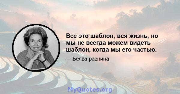 Все это шаблон, вся жизнь, но мы не всегда можем видеть шаблон, когда мы его частью.