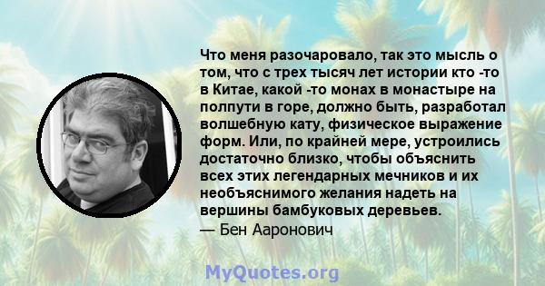 Что меня разочаровало, так это мысль о том, что с трех тысяч лет истории кто -то в Китае, какой -то монах в монастыре на полпути в горе, должно быть, разработал волшебную кату, физическое выражение форм. Или, по крайней 