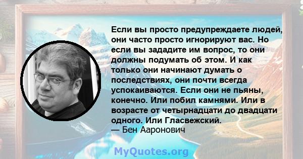 Если вы просто предупреждаете людей, они часто просто игнорируют вас. Но если вы зададите им вопрос, то они должны подумать об этом. И как только они начинают думать о последствиях, они почти всегда успокаиваются. Если