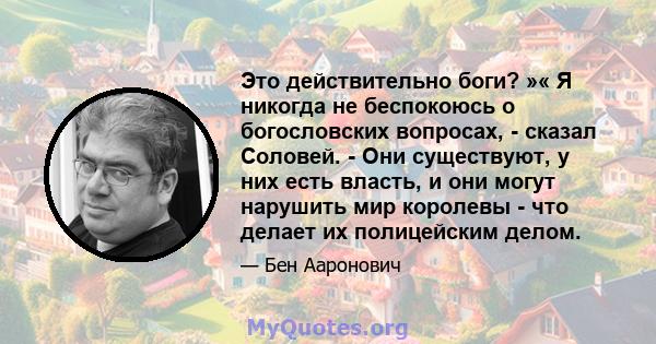 Это действительно боги? »« Я никогда не беспокоюсь о богословских вопросах, - сказал Соловей. - Они существуют, у них есть власть, и они могут нарушить мир королевы - что делает их полицейским делом.