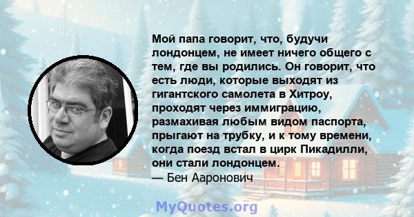 Мой папа говорит, что, будучи лондонцем, не имеет ничего общего с тем, где вы родились. Он говорит, что есть люди, которые выходят из гигантского самолета в Хитроу, проходят через иммиграцию, размахивая любым видом