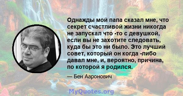 Однажды мой папа сказал мне, что секрет счастливой жизни никогда не запускал что -то с девушкой, если вы не захотите следовать, куда бы это ни было. Это лучший совет, который он когда -либо давал мне, и, вероятно,