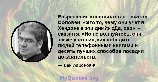 Разрешение конфликтов », - сказал Соловей. «Это то, чему они учат в Хендоне в эти дни?» «Да, сэр», - сказал я. «Но не волнуйтесь, они также учат нас, как победить людей телефонными книгами и десять лучших способов