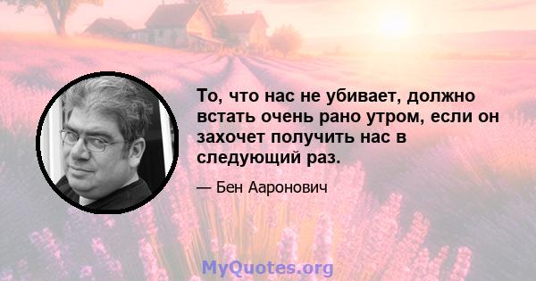 То, что нас не убивает, должно встать очень рано утром, если он захочет получить нас в следующий раз.