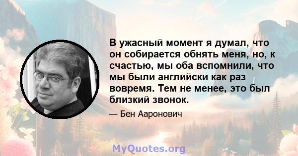 В ужасный момент я думал, что он собирается обнять меня, но, к счастью, мы оба вспомнили, что мы были английски как раз вовремя. Тем не менее, это был близкий звонок.