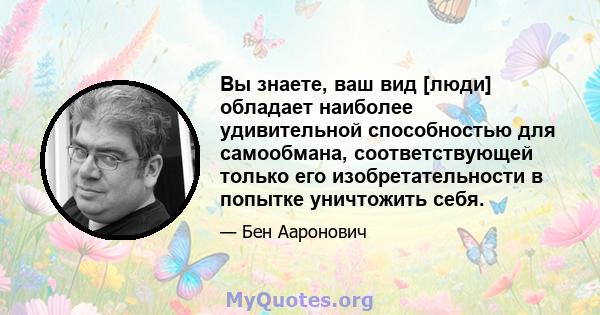 Вы знаете, ваш вид [люди] обладает наиболее удивительной способностью для самообмана, соответствующей только его изобретательности в попытке уничтожить себя.