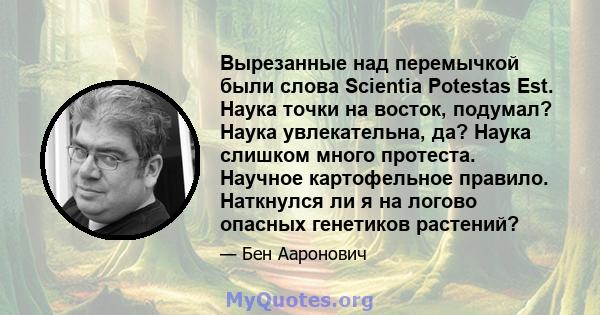 Вырезанные над перемычкой были слова Scientia Potestas Est. Наука точки на восток, подумал? Наука увлекательна, да? Наука слишком много протеста. Научное картофельное правило. Наткнулся ли я на логово опасных генетиков