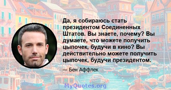 Да, я собираюсь стать президентом Соединенных Штатов. Вы знаете, почему? Вы думаете, что можете получить цыпочек, будучи в кино? Вы действительно можете получить цыпочек, будучи президентом.