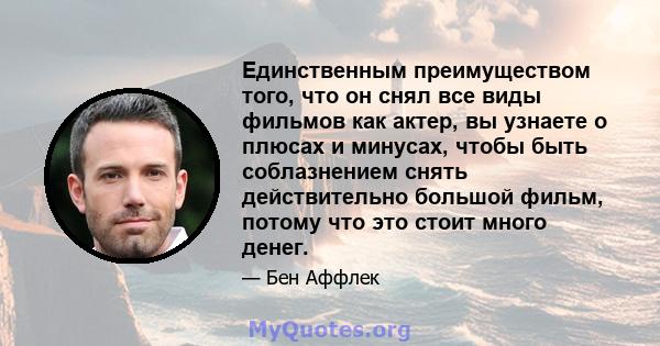 Единственным преимуществом того, что он снял все виды фильмов как актер, вы узнаете о плюсах и минусах, чтобы быть соблазнением снять действительно большой фильм, потому что это стоит много денег.