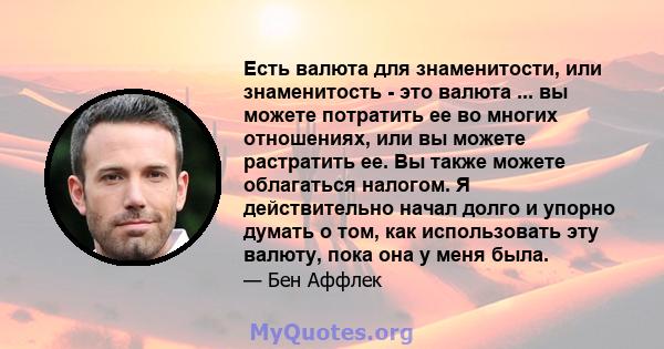 Есть валюта для знаменитости, или знаменитость - это валюта ... вы можете потратить ее во многих отношениях, или вы можете растратить ее. Вы также можете облагаться налогом. Я действительно начал долго и упорно думать о 