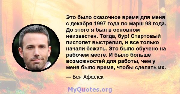 Это было сказочное время для меня с декабря 1997 года по марш 98 года. До этого я был в основном неизвестен. Тогда, бур! Стартовый пистолет выстрелил, и все только начали бежать. Это было обучено на рабочем месте. И