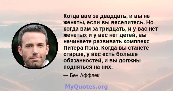 Когда вам за двадцать, и вы не женаты, если вы веселитесь. Но когда вам за тридцать, и у вас нет женатых и у вас нет детей, вы начинаете развивать комплекс Питера Пэна. Когда вы станете старше, у вас есть больше