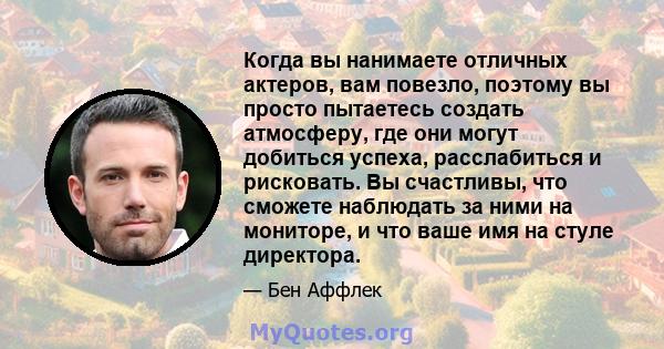 Когда вы нанимаете отличных актеров, вам повезло, поэтому вы просто пытаетесь создать атмосферу, где они могут добиться успеха, расслабиться и рисковать. Вы счастливы, что сможете наблюдать за ними на мониторе, и что