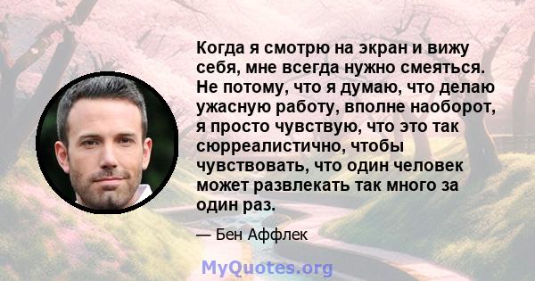 Когда я смотрю на экран и вижу себя, мне всегда нужно смеяться. Не потому, что я думаю, что делаю ужасную работу, вполне наоборот, я просто чувствую, что это так сюрреалистично, чтобы чувствовать, что один человек может 