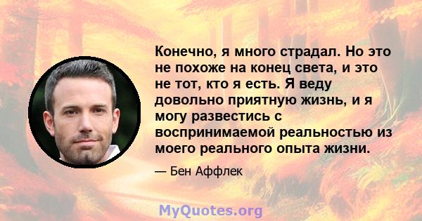 Конечно, я много страдал. Но это не похоже на конец света, и это не тот, кто я есть. Я веду довольно приятную жизнь, и я могу развестись с воспринимаемой реальностью из моего реального опыта жизни.