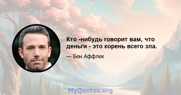 Кто -нибудь говорит вам, что деньги - это корень всего зла.