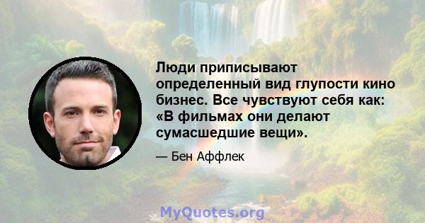 Люди приписывают определенный вид глупости кино бизнес. Все чувствуют себя как: «В фильмах они делают сумасшедшие вещи».