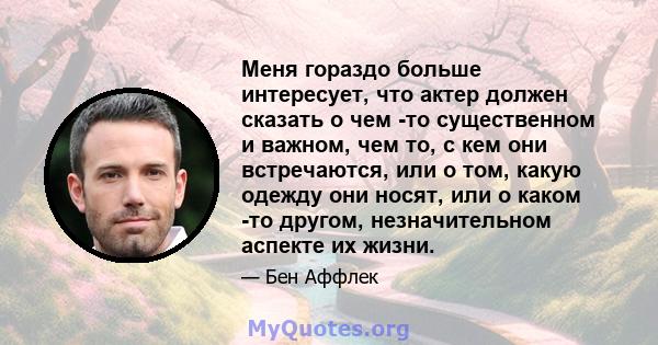 Меня гораздо больше интересует, что актер должен сказать о чем -то существенном и важном, чем то, с кем они встречаются, или о том, какую одежду они носят, или о каком -то другом, незначительном аспекте их жизни.