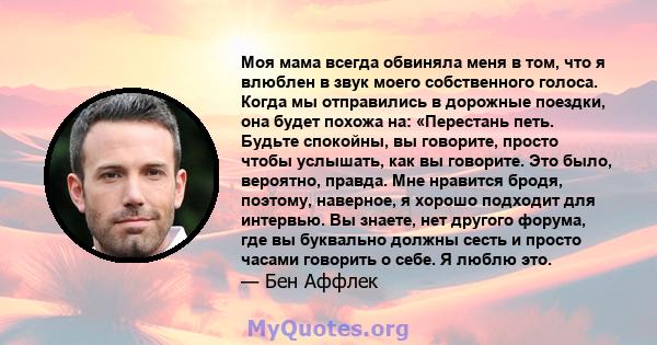 Моя мама всегда обвиняла меня в том, что я влюблен в звук моего собственного голоса. Когда мы отправились в дорожные поездки, она будет похожа на: «Перестань петь. Будьте спокойны, вы говорите, просто чтобы услышать,