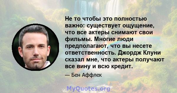 Не то чтобы это полностью важно: существует ощущение, что все актеры снимают свои фильмы. Многие люди предполагают, что вы несете ответственность. Джордж Клуни сказал мне, что актеры получают все вину и всю кредит.