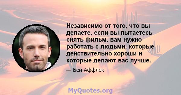 Независимо от того, что вы делаете, если вы пытаетесь снять фильм, вам нужно работать с людьми, которые действительно хороши и которые делают вас лучше.