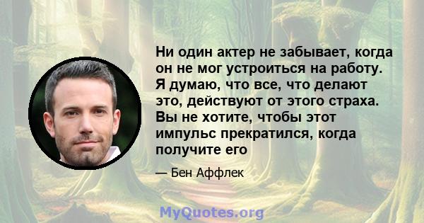 Ни один актер не забывает, когда он не мог устроиться на работу. Я думаю, что все, что делают это, действуют от этого страха. Вы не хотите, чтобы этот импульс прекратился, когда получите его