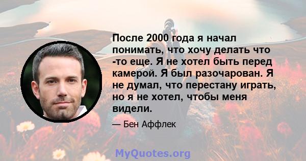 После 2000 года я начал понимать, что хочу делать что -то еще. Я не хотел быть перед камерой. Я был разочарован. Я не думал, что перестану играть, но я не хотел, чтобы меня видели.