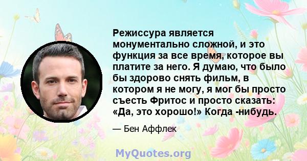 Режиссура является монументально сложной, и это функция за все время, которое вы платите за него. Я думаю, что было бы здорово снять фильм, в котором я не могу, я мог бы просто съесть Фритос и просто сказать: «Да, это