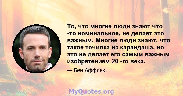 То, что многие люди знают что -то номинальное, не делает это важным. Многие люди знают, что такое точилка из карандаша, но это не делает его самым важным изобретением 20 -го века.