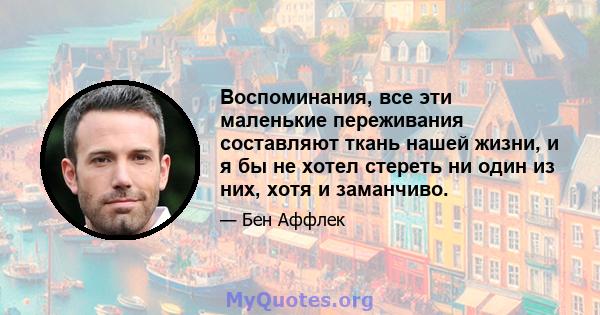 Воспоминания, все эти маленькие переживания составляют ткань нашей жизни, и я бы не хотел стереть ни один из них, хотя и заманчиво.