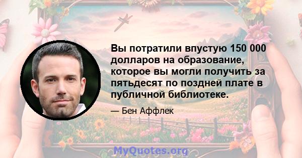 Вы потратили впустую 150 000 долларов на образование, которое вы могли получить за пятьдесят по поздней плате в публичной библиотеке.