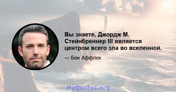 Вы знаете, Джордж М. Стейнбреннер III является центром всего зла во вселенной.