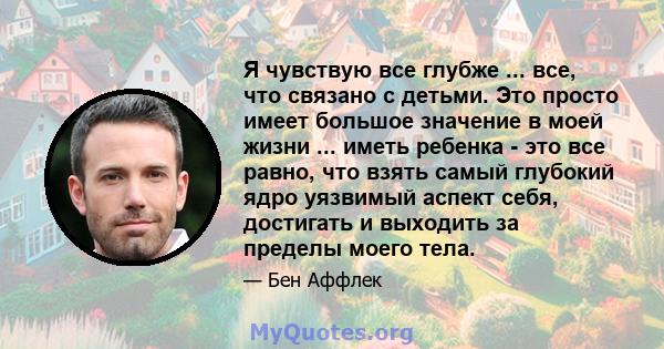 Я чувствую все глубже ... все, что связано с детьми. Это просто имеет большое значение в моей жизни ... иметь ребенка - это все равно, что взять самый глубокий ядро ​​уязвимый аспект себя, достигать и выходить за