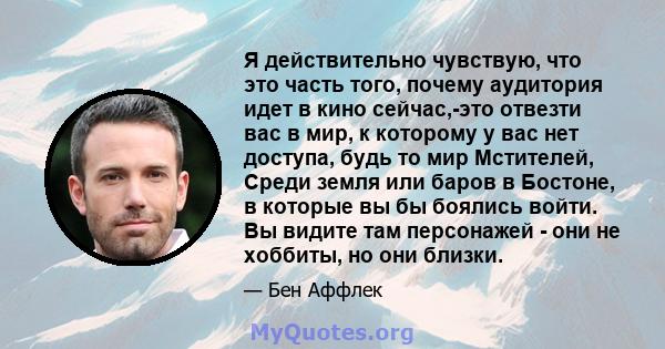 Я действительно чувствую, что это часть того, почему аудитория идет в кино сейчас,-это отвезти вас в мир, к которому у вас нет доступа, будь то мир Мстителей, Среди земля или баров в Бостоне, в которые вы бы боялись