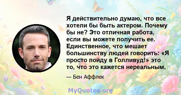 Я действительно думаю, что все хотели бы быть актером. Почему бы не? Это отличная работа, если вы можете получить ее. Единственное, что мешает большинству людей говорить: «Я просто пойду в Голливуд!» это то, что это