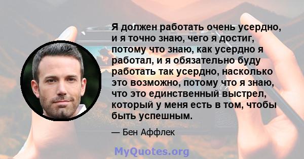 Я должен работать очень усердно, и я точно знаю, чего я достиг, потому что знаю, как усердно я работал, и я обязательно буду работать так усердно, насколько это возможно, потому что я знаю, что это единственный выстрел, 