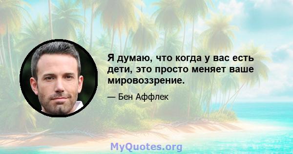 Я думаю, что когда у вас есть дети, это просто меняет ваше мировоззрение.