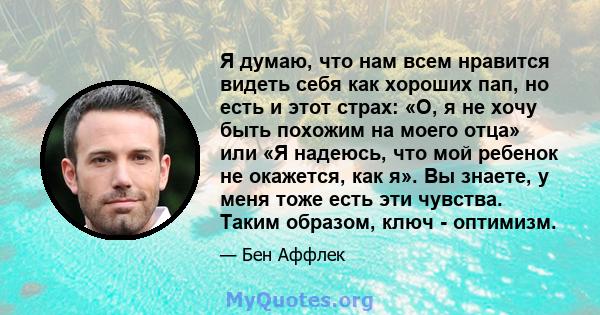 Я думаю, что нам всем нравится видеть себя как хороших пап, но есть и этот страх: «О, я не хочу быть похожим на моего отца» или «Я надеюсь, что мой ребенок не окажется, как я». Вы знаете, у меня тоже есть эти чувства.