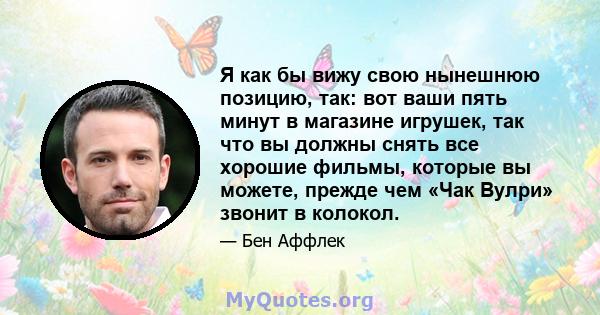 Я как бы вижу свою нынешнюю позицию, так: вот ваши пять минут в магазине игрушек, так что вы должны снять все хорошие фильмы, которые вы можете, прежде чем «Чак Вулри» звонит в колокол.