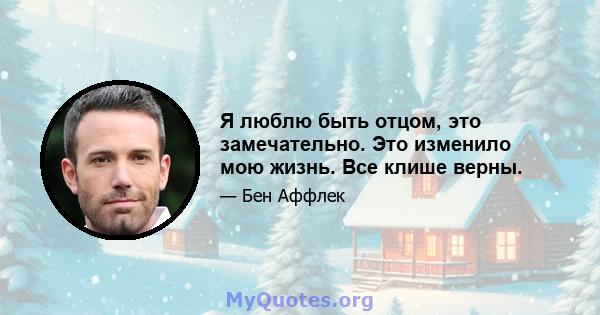 Я люблю быть отцом, это замечательно. Это изменило мою жизнь. Все клише верны.