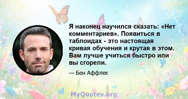 Я наконец научился сказать: «Нет комментариев». Появиться в таблоидах - это настоящая кривая обучения и крутая в этом. Вам лучше учиться быстро или вы сгорели.