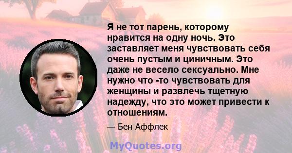 Я не тот парень, которому нравится на одну ночь. Это заставляет меня чувствовать себя очень пустым и циничным. Это даже не весело сексуально. Мне нужно что -то чувствовать для женщины и развлечь тщетную надежду, что это 