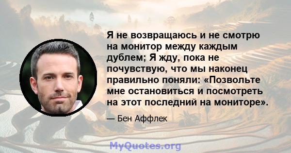 Я не возвращаюсь и не смотрю на монитор между каждым дублем; Я жду, пока не почувствую, что мы наконец правильно поняли: «Позвольте мне остановиться и посмотреть на этот последний на мониторе».